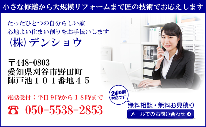 小さな修繕から大規模リフォームまで匠の技術でお応えします
たったひとつの自分らしい家
心地よい住まい創りをお手伝いします
(株)デンショウ
〒448-0803
愛知県刈谷市
野田町陣戸池101番地45
電話受付：平日９時から１８時まで
050-5538-2853
24時間対応です！
無料相談・無料お見積り
メールでのお問い合わせ